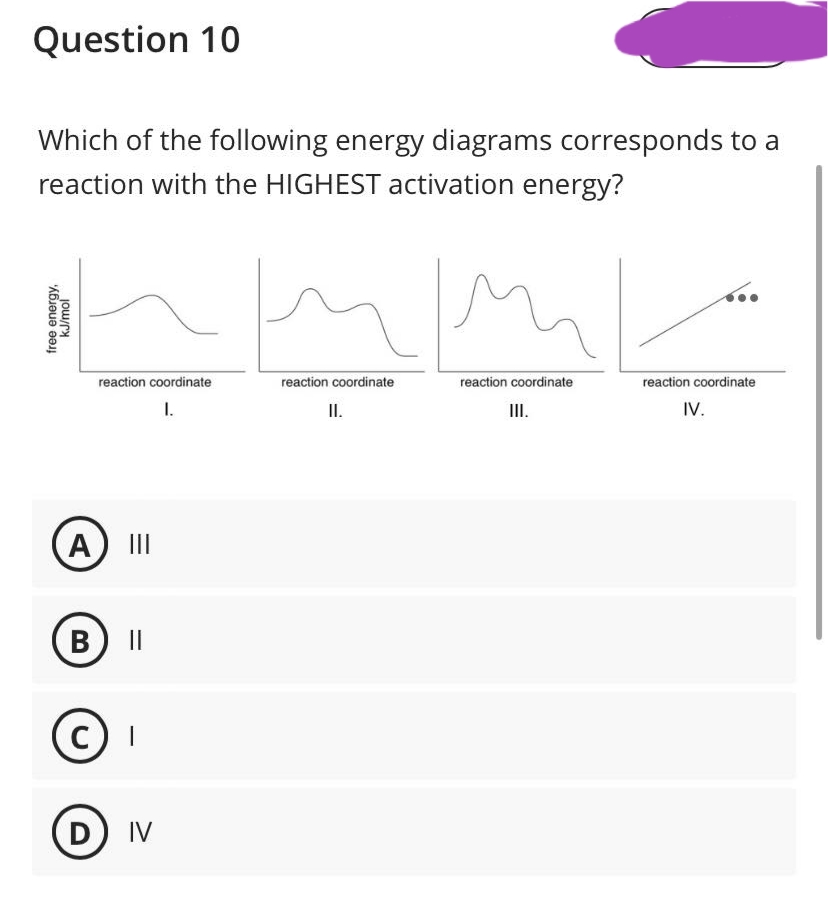 Question 10
Which of the following energy diagrams corresponds to a
reaction with the HIGHEST activation energy?
free energy,
kJ/mol
reaction coordinate
I.
A |||
B ||
C I
D IV
Imp
reaction coordinate
reaction coordinate
II.
III.
reaction coordinate
IV.