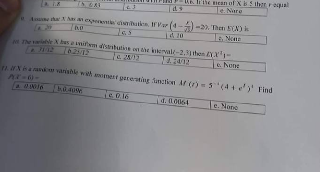 a. 1.8
b. 0.83
Assume that X has an exponential distribution. If Var (4-4)=20. Then E(X) is
b.0
c. 5
d. 10
e. None
c. 3
b.0.4096
and
8.6. If the mean of X is 5 then r equal
e. None
d. 9
10. The variable X has a uniform distribution on the interval (-2,3) then E(X)=
b.25/12
c. 28/12
d. 24/12
e. None
c. 0.16
11. IfX is a random variable with moment generating function M (1) = 5-¹ (4 + e')' Find
PCX - 0) =
a. 0.0016
d. 0.0064
e. None