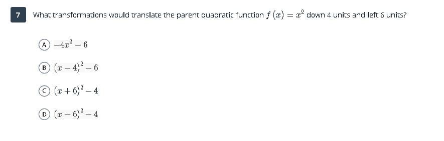 7
What transformations would translate the parent quadratic function f (x)
z' down 4 units and left 6 units?
=
A -4x – 6
(x-4)-6
(x + 6)° – 4
D (-6)-4
