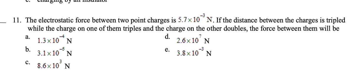 -3
11. The electrostatic force between two point charges is 5.7×10 N. If the distance between the charges is tripled
while the charge on one of them triples and the charge on the other doubles, the force between them will be
d.
1.3x10 N
N
2.6x107
3.8x10³ N
3.1×105 N
8.6x10³ N
a.
b.
C.
e.