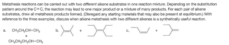 Metathesis reactions can be carried out with two different alkene substrates in one reaction mixture. Depending on the substitution
pattern around the C= C, the reaction may lead to one major product or a mixture of many products. For each pair of alkene
substrates, draw all metathesis products formed. (Disregard any starting materials that may also be present at equilibrium.) With
reference to the three examples, discuss when alkene metathesis with two different alkenes is a synthetically useful reaction.
a.
CH;CH2CH=CH2
b.
C.
CH,CH,CH,CH=CH,
