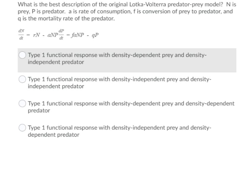 What is the best description of the original Lotka-Volterra predator-prey model? Nis
prey, P is predator. a is rate of consumption, f is conversion of prey to predator, and
q is the mortality rate of the predator.
dP
rN - aNP=
= faNP - qP
dt
dt
Type 1 functional response with density-dependent prey and density-
independent predator
Type 1 functional response with density-independent prey and density-
independent predator
Type 1 functional response with density-dependent prey and density-dependent
predator
Type 1 functional response with density-independent prey and density-
dependent predator
