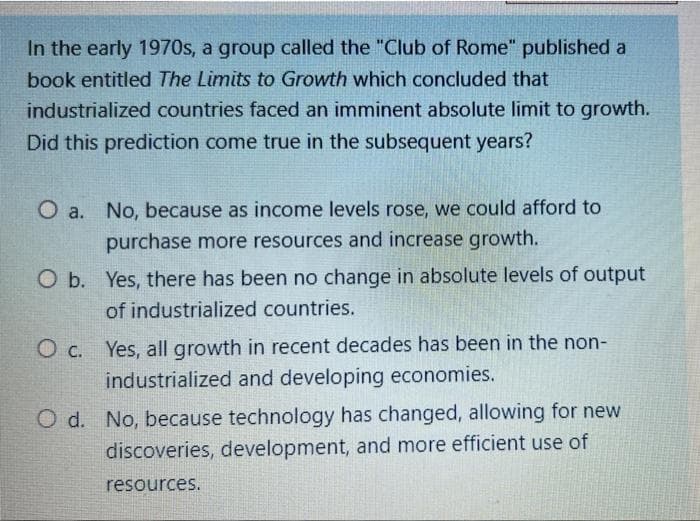 In the early 1970s, a group called the "Club of Rome" published a
book entitled The Limits to Growth which concluded that
industrialized countries faced an imminent absolute limit to growth.
Did this prediction come true in the subsequent years?
O a. No, because as income levels rose, we could afford to
purchase more resources and increase growth.
O b. Yes, there has been no change in absolute levels of output
of industrialized countries.
O c. Yes, all growth in recent decades has been in the non-
industrialized and developing economies.
O d. No, because technology has changed, allowing for new
discoveries, development, and more efficient use of
resources.