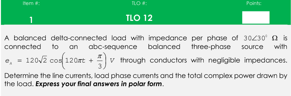 Item #:
TLO #:
Points:
1
TLO 12
A balanced delta-connected load with impedance per phase of 30/30⁰ is
connected to an abc-sequence balanced three-phase Source with
T
e, = 120√2 cos 120лt + V through conductors with negligible impedances.
A
3
Determine the line currents, load phase currents and the total complex power drawn by
the load. Express your final answers in polar form.