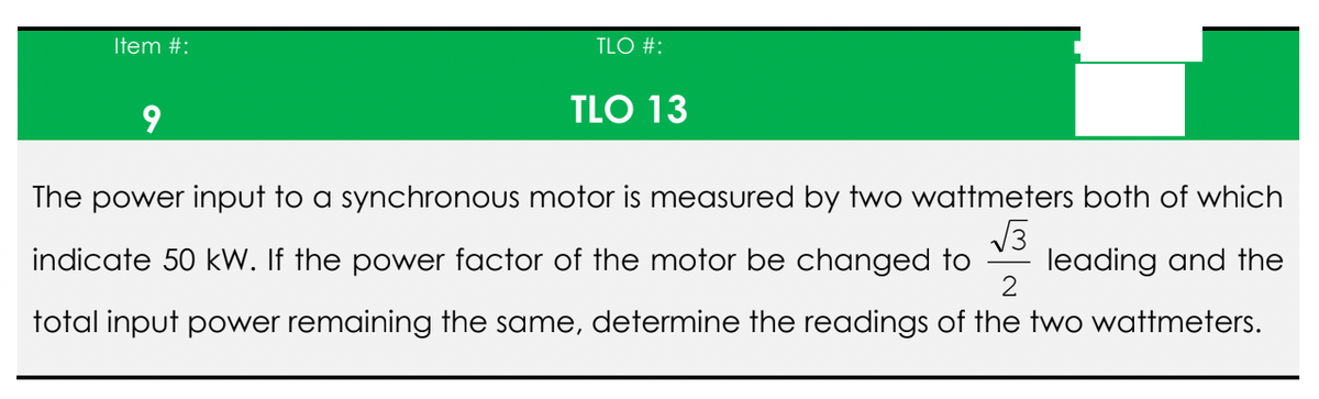 Item #:
TLO #:
9
TLO 13
The power input to a synchronous motor is measured by two wattmeters both of which
√3
indicate 50 kW. If the power factor of the motor be changed to leading and the
total input power remaining the same, determine the readings of the two wattmeters.
2