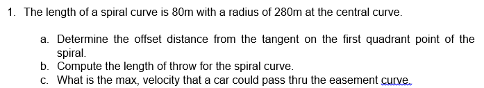 1. The length of a spiral curve is 80m with a radius of 280m at the central curve.
a. Determine the offset distance from the tangent on the first quadrant point of the
spiral.
b. Compute the length of throw for the spiral curve.
c. What is the max, velocity that a car could pass thru the easement curve.
