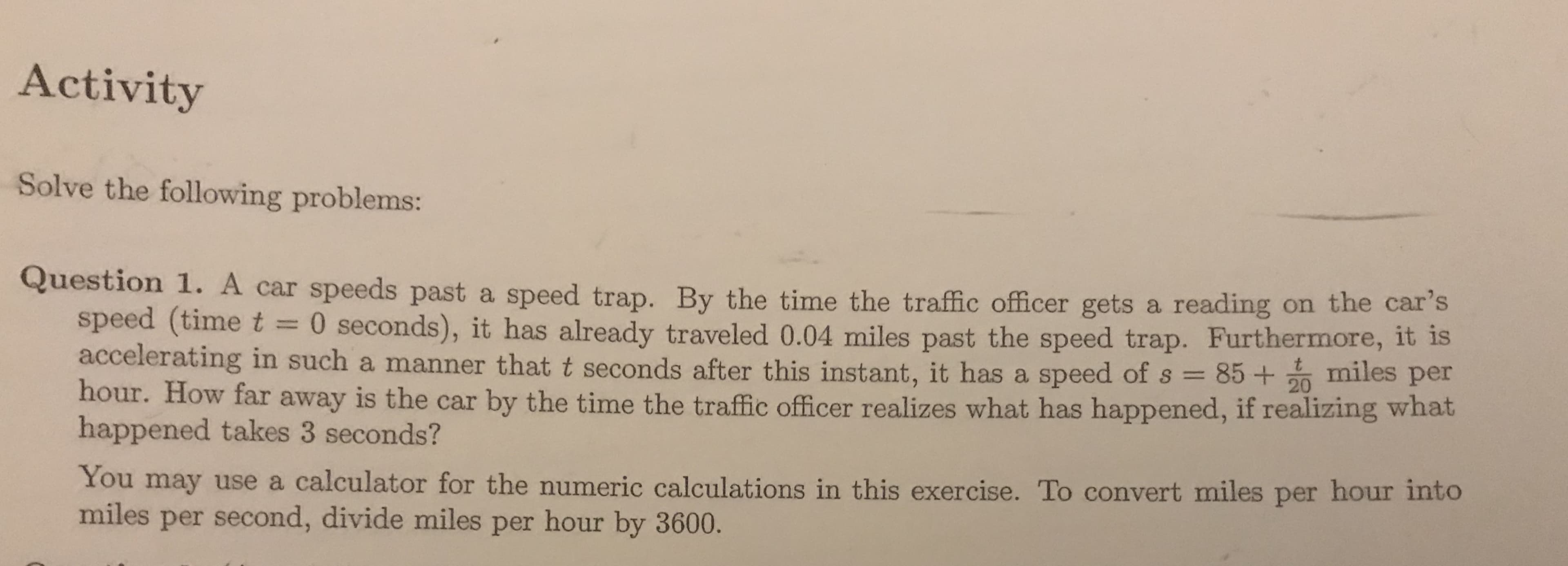 Activity
Solve the following problems:
Question 1. A car speeds past a speed trap. By the time the traffic officer gets a reading on the car's
speed (time t 0 seconds), it has already traveled 0.04 miles past the speed trap. Furthermore, it is
accelerating in such a manner that t seconds after this instant, it has a speed of s 852 miles per
hour. How far away is the car by the time the traffic officer realizes what has happened, if realizing what
happened takes 3 seconds?
You may use a calculator for the numeric calculations in this exercise. To convert miles per hour into
miles per second, divide miles per hour by 3600.
