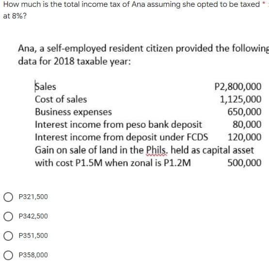 How much is the total income tax of Ana assuming she opted to be taxed
at 8%?
Ana, a self-employed resident citizen provided the following
data for 2018 taxable year:
Sales
P2,800,000
1,125,000
650,000
Cost of sales
Business expenses
Interest income from peso bank deposit
Interest income from deposit under FCDS
80,000
120,000
Gain on sale of land in the Phils. held as capital asset
500,000
with cost P1.5M when zonal is P1.2M
P321,500
O P342,500
O P351,500
O P358,000
