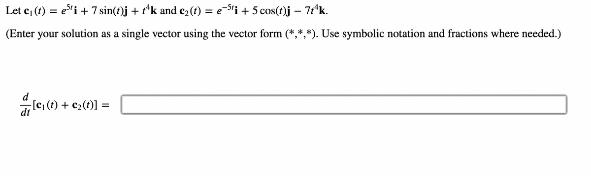 Let c₁ (t) = e5¹i + 7 sin(t)j + tªk and c₂(t) = e¯5¹i + 5 cos(t)j – 7tªk.
(Enter your solution as a single vector using the vector form (*,*,*). Use symbolic notation and fractions where needed.)
=
-[c₁ (t) + c₂ (t)] =
dt
