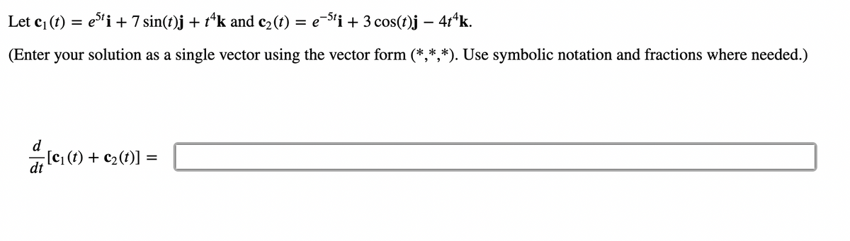 Let c₁ (t) = e5¹i + 7 sin(t)j + tªk and c₂(t) = e¯5¹i + 3 cos(t)j – 4tªk.
(Enter your solution as a single vector using the vector form (*,*,*). Use symbolic notation and fractions where needed.)
d
dt
−[c₁ (t) + c₂ (t)] =
=