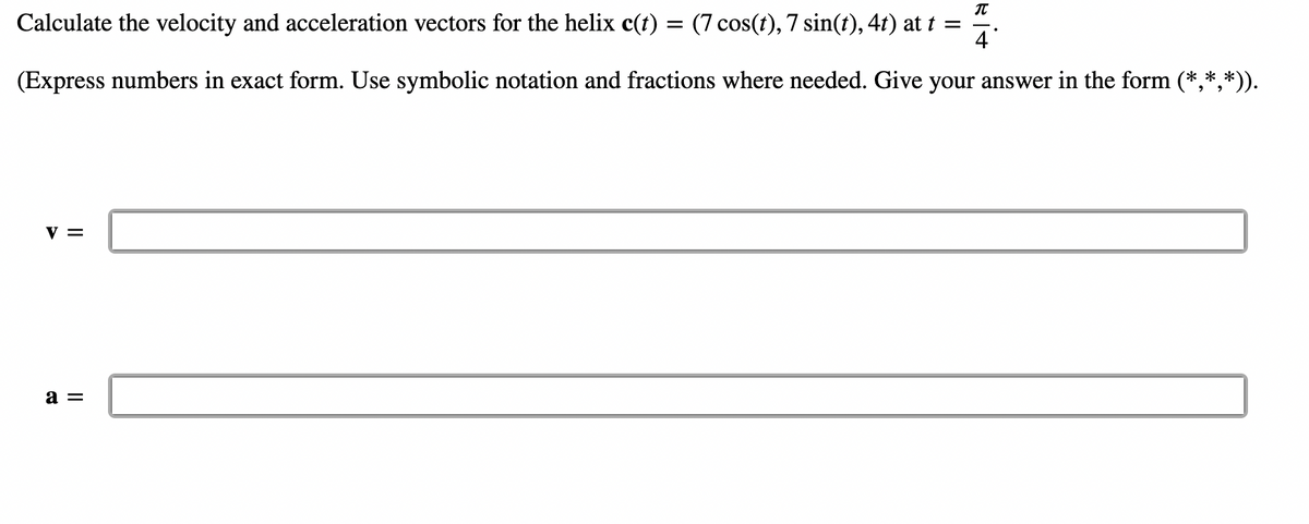 4
Calculate the velocity and acceleration vectors for the helix c(t) = (7 cos(t), 7 sin(t), 4t) at t =
(Express numbers in exact form. Use symbolic notation and fractions where needed. Give your answer in the form (*,*,*)).
V =
Bit
a =