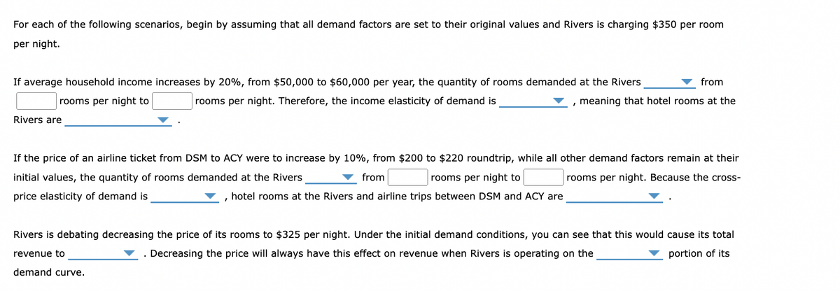 For each of the following scenarios, begin by assuming that all demand factors are set to their original values and Rivers is charging $350 per room
per night.
If average household income increases by 20%, from $50,000 to $60,000 per year, the quantity of rooms demanded at the Rivers
from
rooms per night to
meaning that hotel rooms at the
rooms per night. Therefore, the income elasticity of demand is
Rivers are
If the price of an airline ticket from DSM to ACY were to increase by 10%, from $200 to $220 roundtrip, while all other demand factors remain at their
initial values, the quantity of rooms demanded at the Rivers
from
rooms per night. Because the cross-
price elasticity of demand is
rooms per night to
hotel rooms at the Rivers and airline trips between DSM and ACY are
Rivers is debating decreasing the price of its rooms to $325 per night. Under the initial demand conditions, you can see that this would cause its total
revenue to
. Decreasing the price will always have this effect on revenue when Rivers is operating on the
portion of its
demand curve.