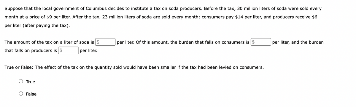 Suppose that the local government of Columbus decides to institute a tax on soda producers. Before the tax, 30 million liters of soda were sold every
month at a price of $9 per liter. After the tax, 23 million liters of soda are sold every month; consumers pay $14 per liter, and producers receive $6
per liter (after paying the tax).
The amount of the tax on a liter of soda is $
that falls on producers is $
per liter.
True or False: The effect of the tax on the quantity sold would have been smaller if the tax had been levied on consumers.
True
per liter. Of this amount, the burden that falls on consumers is $
False
per liter, and the burden