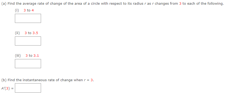 (a) Find the average rate of change of the area of a circle with respect to its radius ras r changes from 3 to each of the following.
(i)
3 to 4
(ii)
(iii)
3 to 3.5
3 to 3.1
(b) Find the instantaneous rate of change when r = 3.
A'(3) =