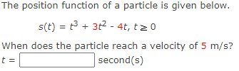 The position function of a particle is given below.
s(t) = t³ + 3t² - 4t, t≥ 0
When does the particle reach a velocity of 5 m/s?
second(s)
t =