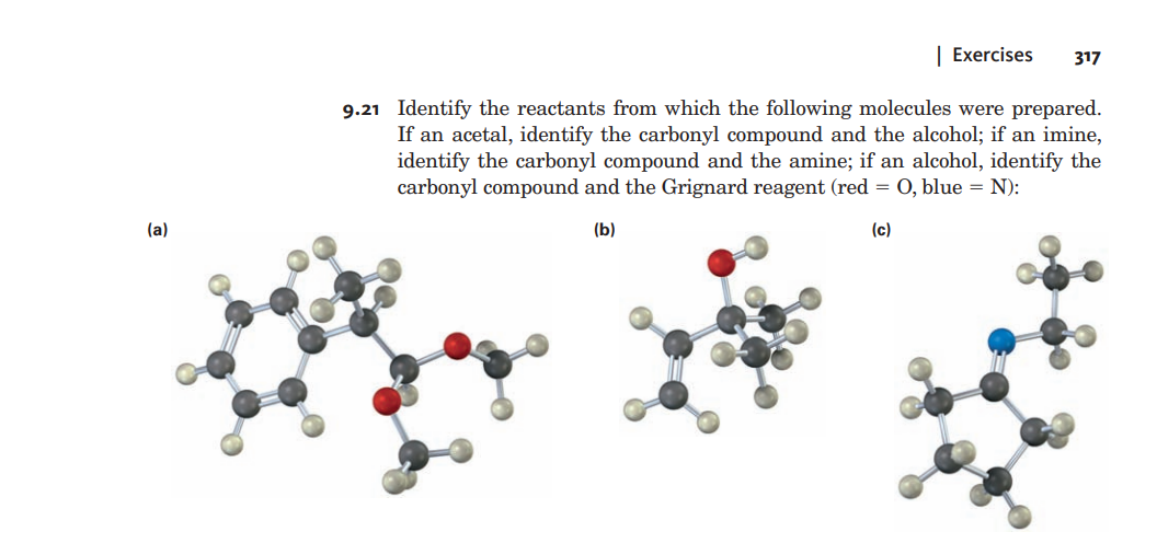 | Exercises
317
9.21 Identify the reactants from which the following molecules were prepared.
If an acetal, identify the carbonyl compound and the alcohol; if an imine,
identify the carbonyl compound and the amine; if an alcohol, identify the
carbonyl compound and the Grignard reagent (red = 0, blue = N):
(a)
(b)
(c)
