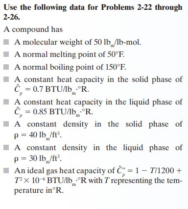 Use the following data for Problems 2-22 through
2-26.
A compound has
A molecular weight of 50 lb /lb-mol.
A normal melting point of 50°F.
A normal boiling point of 150°F.
A constant heat capacity in the solid phase of
Ĉ= 0.7 BTU/lb.°R.
P
m
A constant heat capacity in the liquid phase of
Ĉ= 0.85 BTU/lb °R.
m
A constant density in the solid phase of
p = 40 lb /ft³.
m
A constant density in the liquid phase of
p = 30 lb /ft³.
An ideal gas heat capacity of C=17/1200 +
T²x 10-6BTU/lb ºR with T representing the tem-
perature in°R.
m