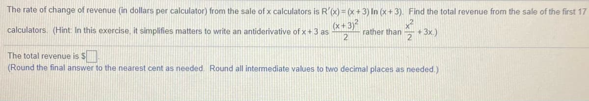 The rate of change of revenue (in dollars per calculator) from the sale of x calculators is R'(x) = (x + 3) In (x + 3). Find the total revenue from the sale of the first 17
(x+ 3)²
calculators. (Hint: In this exercise, it simplifies matters to write an antiderivative of x + 3 as
2
+ 3x.)
2
rather than
The total revenue is $
(Round the final answer to the nearest cent as needed. Round all intermediate values to two decimal places as needed.)
