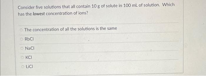 Consider five solutions that all contain 10 g of solute in 100 mL of solution. Which
has the lowest concentration of ions?
O The concentration of all the solutions is the same
O RBCI
O NaCi
O KCI
O LICI
