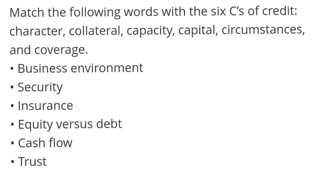 Match the following words with the six C's of credit:
character, collateral, capacity, capital, circumstances,
and coverage.
• Business environment
• Security
• Insurance
• Equity versus debt
Cash flow
• Trust
