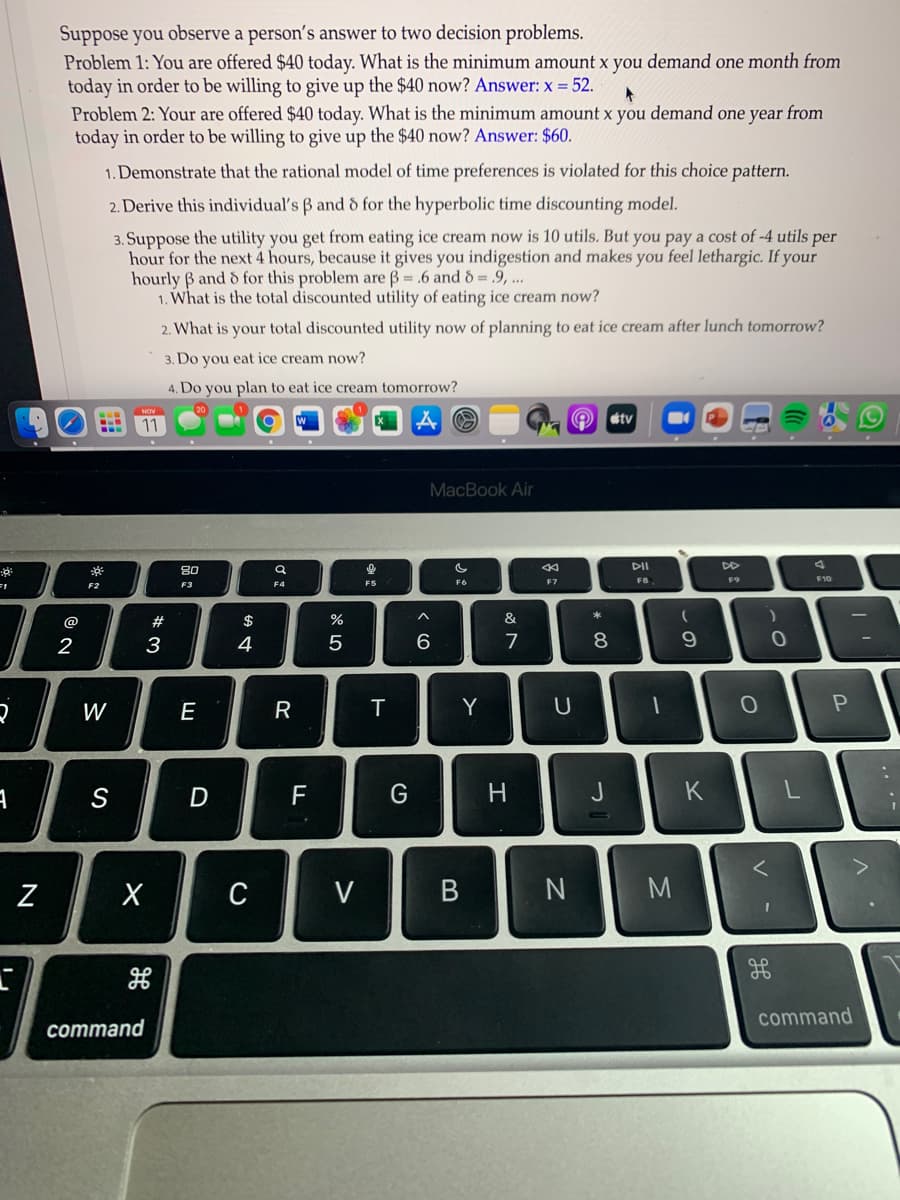 Suppose you observe a person's answer to two decision problems.
Problem 1: You are offered $40 today. What is the minimum amount x you demand one month from
today in order to be willing to give up the $40 now? Answer: x = 52.
Problem 2: Your are offered $40 today. What is the minimum amount x you demand one year from
today in order to be willing to give up the $40 now? Answer: $60.
1. Demonstrate that the rational model of time preferences is violated for this choice pattern.
2. Derive this individual's B and d for the hyperbolic time discounting model.
3. Suppose the utility you get from eating ice cream now is 10 utils. But you pay a cost of -4 utils per
hour for the next 4 hours, because it gives you indigestion and makes you feel lethargic. If your
hourly B and d for this problem are B = .6 and d = .9, ...
1. What is the total discounted utility of eating ice cream now?
2. What is your total discounted utility now of planning to eat ice cream after lunch tomorrow?
3. Do you eat ice cream now?
4. Do you plan to eat ice cream tomorrow?
stv
11
MacBook Air
DII
DD
80
F8
F9
F10
F6
F7
F2
F3
F4
@
#
&
2
3
4
5
6
7
8.
W
R
T
Y
S
D
F
H
J
K
Z
C
V B
M
command
command
.. .-
* CO
