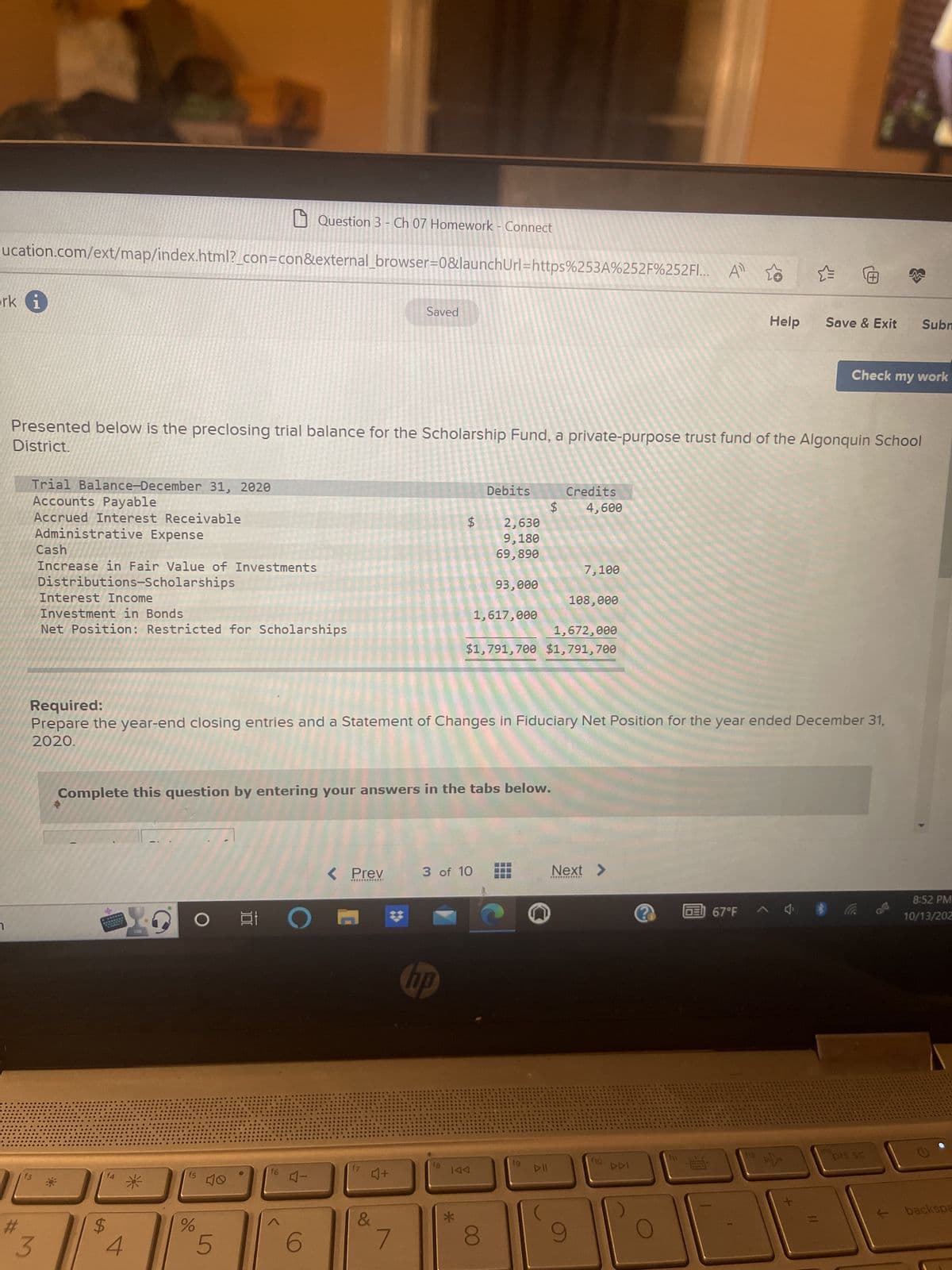 ucation.com/ext/map/index.html?_con=con&external_browser=0&launchUrl=https%253A%252F%252FI... A
ork
7
1
Trial Balance-December 31, 2020
Accounts Payable
Accrued Interest Receivable
Administrative Expense
Cash
Increase in Fair Value of Investments
Distributions-Scholarships
Interest Income
Investment in Bonds
Net Position: Restricted for Scholarships
3
$
*
District.
Presented below is the preclosing trial balance for the Scholarship Fund, a private-purpose trust fund of the Algonquin School
O
f5
%
Question 3 - Ch 07 Homework - Connect
5
t
f6
Complete this question by entering your answers in the tabs below.
4-
6
< Prev
*************
Saved
Required:
Prepare the year-end closing entries and a Statement of Changes in Fiduciary Net Position for the year ended December 31,
2020.
E
4+
&
ԵԳ
hp
18
$ 2,630
9,180
69,890
3 of 10
Debits
*
93,000
IAA
1,617,000
Credits
$ 4,600
1,672,000
$1,791,700 $1,791,700
DII
7,100
108,000
9
Next >
110
111
Help
GE67°F
Ⓒ
0:
Save & Exit
Check my work
Subm
Co &
8:52 PM
10/13/202
backspa