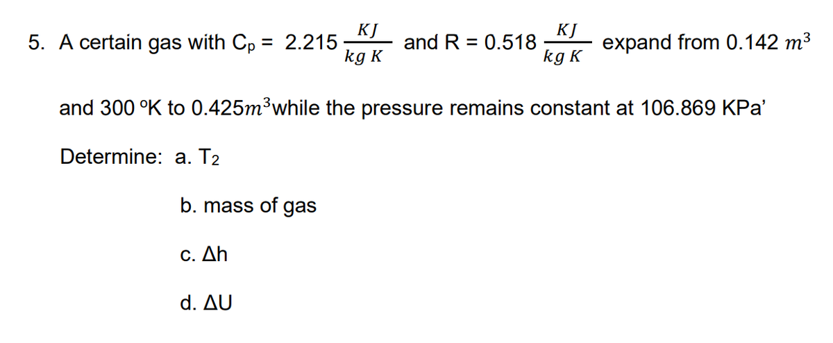 5. A certain gas with Cp = 2.215
kg K
KJ
KJ
expand from 0.142 m³
and R = 0.518
%3D
%3D
kg K
and 300 °K to 0.425m³while the pressure remains constant at 106.869 KPa'
Determine: a. T2
b. mass of gas
C. Δh
d. Δυ
