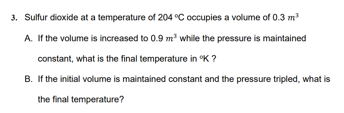 3. Sulfur dioxide at a temperature of 204 °C occupies a volume of 0.3 m3
A. If the volume is increased to 0.9 m3 while the pressure is maintained
constant, what is the final temperature in °K ?
B. If the initial volume is maintained constant and the pressure tripled, what is
the final temperature?
