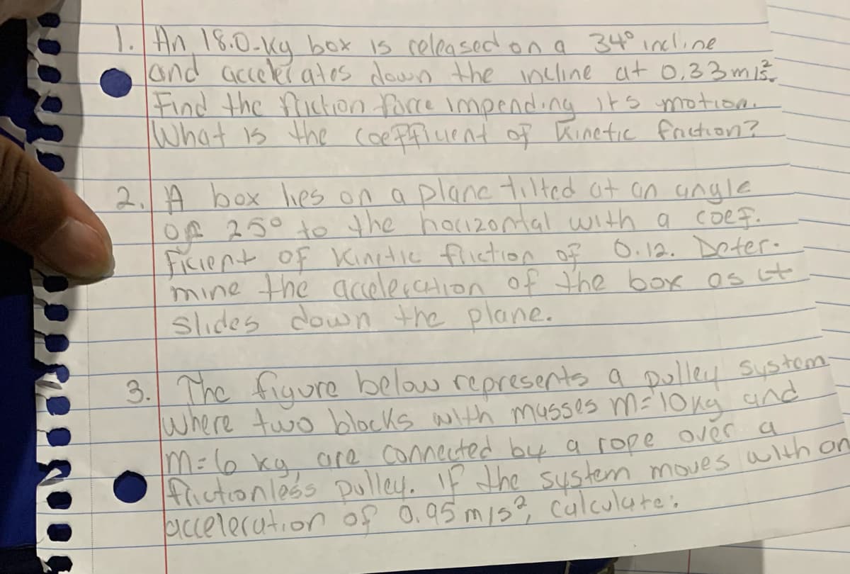 18.0-kg box is celeasedona 34°incline
An 18:0-Kg box is celeased ona 34° incline
acceler ates doun the incline at 0,33 mi3
Find the frickion force impending its motioa
What is the Coe Ffluent of Kinetic friction?
2. A box Ihes on a plane tilted at an angle
OP 25° to the hoizortal with a coef.
Ficient of Kinetie fliction o? O.12. DDoter.
mine the acelerction of the box os st
slides down the plane.
3. The figure below represents a Dolley Sustemm-
where two blocks with m4Sses m=loka and
M=l6 kg ae conmected by a rope over a
Aictionléss Dulley. IF the sustem moves alth on
icceleration f 0.95 mis? culculate:
