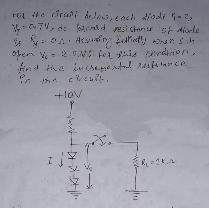 For the cirat below, each diode n=2,
V - 0.7V, de fericard resi stance of diode
is R = on. Assuming ånitially whonsin
0pen yo = 2.2,N: for this condition,
find the incremontal respetance
in the circult.
+lov
Vo
RL = 1Kr
