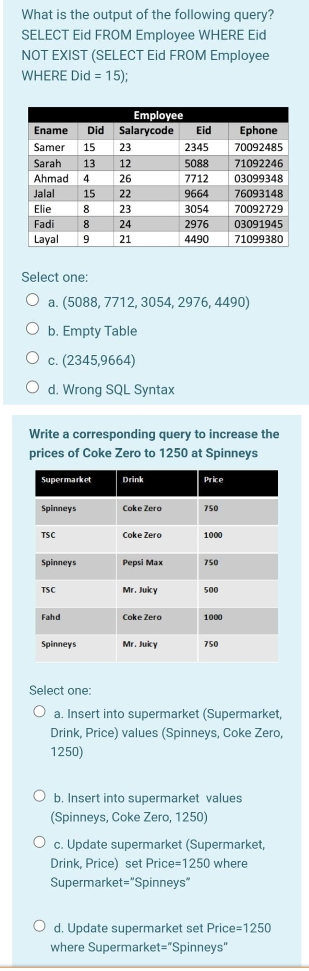 What is the output of the following query?
SELECT Eid FROM Employee WHERE Eid
NOT EXIST (SELECT Eid FROM Employee
WHERE Did = 15);
%3D
Employee
Salarycode
Ename
Did
Eid
Ephone
Samer
15
23
2345
70092485
Sarah
13
12
5088
71092246
Ahmad
4
26
7712
03099348
Jalal
15
22
9664
76093148
Elie
8
23
3054
70092729
Fadi
24
2976
03091945
Layal
21
4490
71099380
Select one:
a. (5088, 7712, 3054, 2976, 4490)
O b. Empty Table
O c. (2345,9664)
O d. Wrong SQL Syntax
Write a corresponding query to increase the
prices of Coke Zero to 1250 at Spinneys
Supermarket
Drink
Price
Spinneys
Coke Zero
750
TSC
Coke Zero
1000
Spinneys
Pepsi Max
750
TSC
Mr. Juicy
500
Fahd
Coke Zero
1000
Spinneys
Mr. Juicy
750
Select one:
O a. Insert into supermarket (Supermarket,
Drink, Price) values (Spinneys, Coke Zero,
1250)
O b. Insert into supermarket values
(Spinneys, Coke Zero, 1250)
O c. Update supermarket (Supermarket,
Drink, Price) set Price=1250 where
Supermarket="Spinneys"
O d. Update supermarket set Price=1250
where Supermarket="Spinneys"
