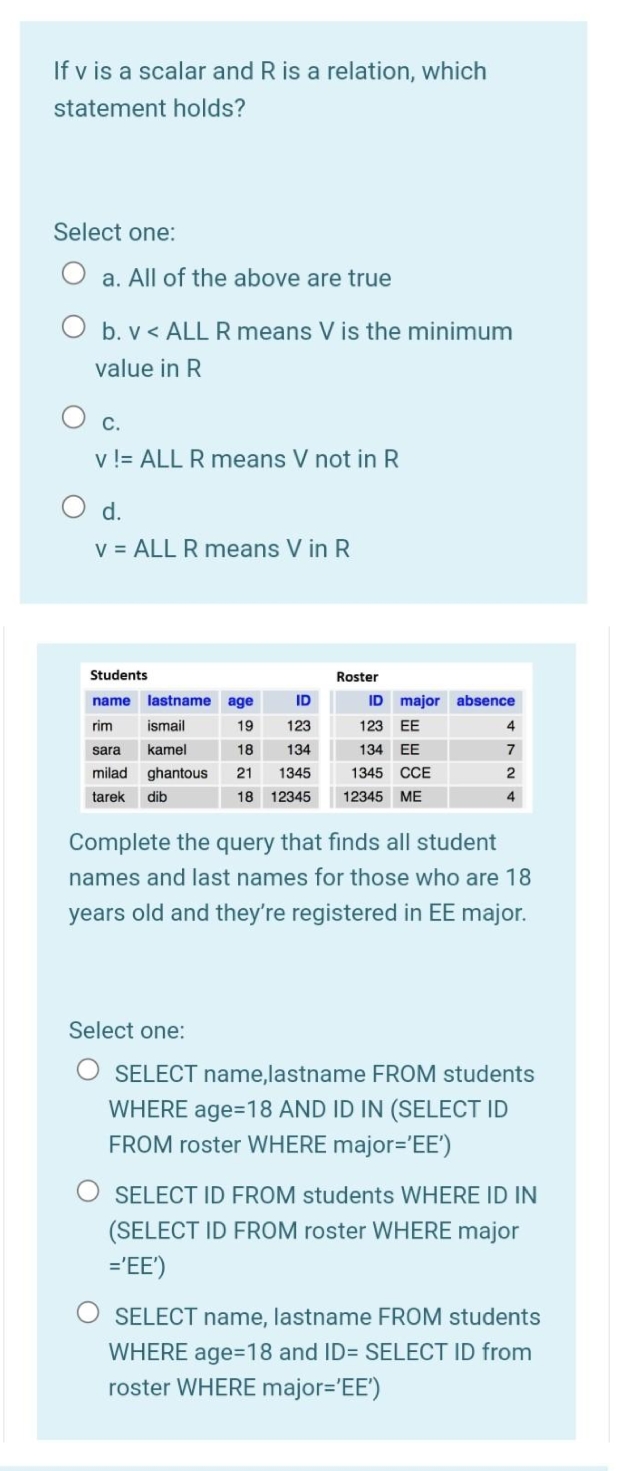 If v is a scalar and R is a relation, which
statement holds?
Select one:
a. All of the above are true
O b. v < ALL R means V is the minimum
value in R
С.
v != ALL R means V not in R
O d.
V = ALL R means V in R
Students
Roster
name
lastname
age
ID
ID
major absence
rim
ismail
19
123
123 EE
4.
sara
kamel
18
134
134 EE
7
milad
ghantous
21
1345
1345 CCE
2
tarek
dib
18 12345
12345 ME
4
Complete the query that finds all student
names and last names for those who are 18
years old and they're registered in EE major.
Select one:
SELECT name,lastname FROM students
WHERE age=18 AND ID IN (SELECT ID
FROM roster WHERE major='EE')
SELECT ID FROM students WHERE ID IN
(SELECT ID FROM roster WHERE major
='EE')
SELECT name, lastname FROM students
WHERE age=D18 and ID= SELECT ID from
roster WHERE major='EE')
