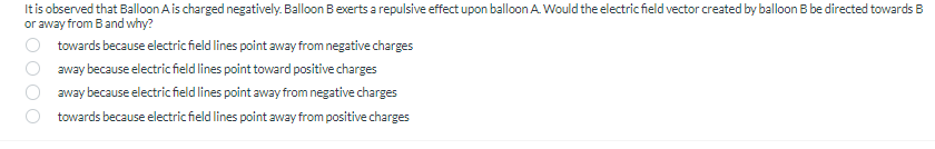 It is observed that Balloon Ais charged negatively. Balloon Bexerts a repulsive effect upon balloon A Would the electric field vector created by balloon B be directed towards B
or away from B and why?
towards because electric field lines point away from negative charges
away because electric field lines point toward positive charges
away because electricfield lines point away from negative charges
towards because electric field lines point away from positive charges
O O O
