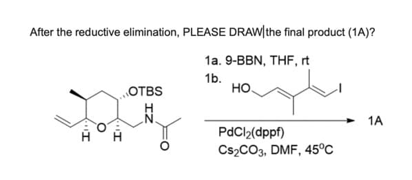 After the reductive elimination, PLEASE DRAW|the final product (1A)?
OTBS
1a. 9-BBN, THF, rt
1b.
HO
H
H
PdCl2(dppf)
Cs2CO3, DMF, 45°C
1A