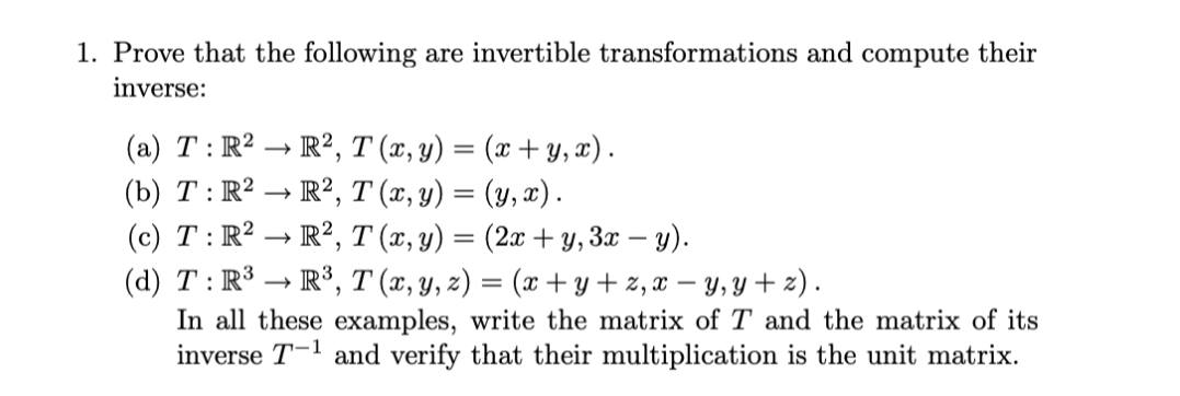 1. Prove that the following are invertible transformations and compute their
inverse:
(a) T: R2 – R2, T (x, y) = (x + Y, x).
(b) T : R2 – R?, T (x, y) = (y, x).
(c) T: R2 → R?, T (x, y) = (2x + y, 3x – y).
(d) T: R3 - R³, T (x, y, z) = (x +y + 2, x – y, y + z).
In all these examples, write the matrix of T and the matrix of its
inverse T-1 and verify that their multiplication is the unit matrix.
>
