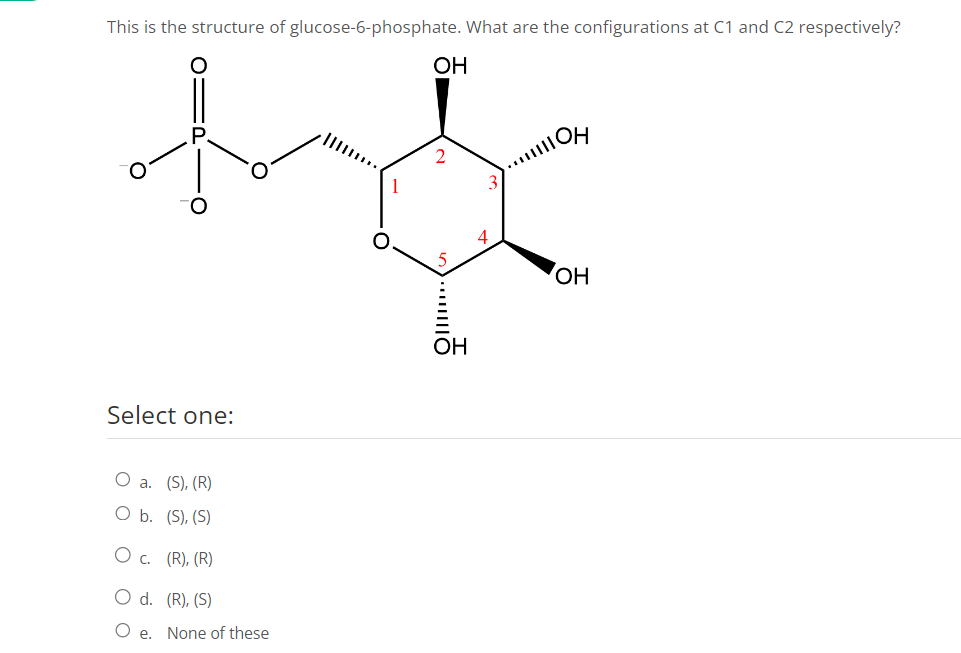 This is the structure of glucose-6-phosphate. What are the configurations at C1 and C2 respectively?
Select one:
O a. (S), (R)
O b. (S), (S)
O c. (R), (R)
O d. (R), (S)
Oe. None of these
OH
2
......
OH
...OH
OH