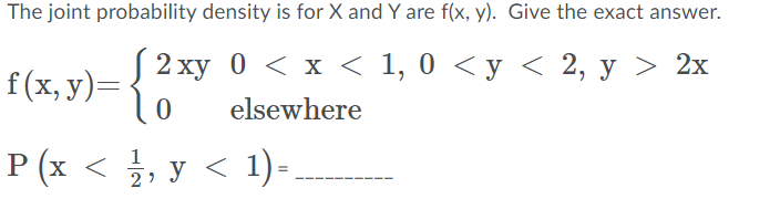 The joint probability density is for X and Y are f(x, y). Give the exact answer.
J2 ху 0 < x < 1, 0 <у < 2, у > 2х
f (x, y)=
elsewhere
P (x < , y < 1) -
2
