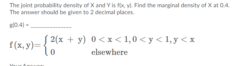 The joint probability density of X and Y is f(x, y). Find the marginal density of X at 0.4.
The answer should be given to 2 decimal places.
g(0.4) =
f(x, y)= {
2(x + y) 0 <x < 1,0 < y < 1, y < x
elsewhere
our Ancuori
