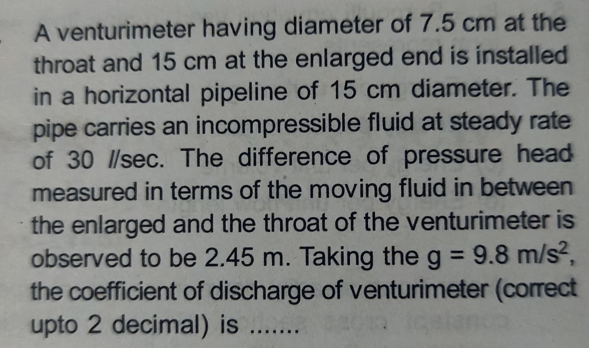 A venturimeter having diameter of 7.5 cm at the
throat and 15 cm at the enlarged end is installed
in a horizontal pipeline of 15 cm diameter. The
pipe carries an incompressible fluid at steady rate
of 30 l/sec. The difference of pressure head
measured in terms of the moving fluid in between
the enlarged and the throat of the venturimeter is
observed to be 2.45 m. Taking the g = 9.8 m/s²,
the coefficient of discharge of venturimeter (correct
upto 2 decimal) is .......