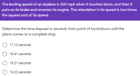 The landing speed of an airplane is 200 mph when it touches down, and then it
puts on its brake and reverses its engine. The retardation in its speed is two times
the square root of its speed.
Determine the time elapsed in seconds from point of touchdown until the
plane comes to a complete stop.
17.13 seconds
O 18.41 seconds
15.21 seconds
O 16.22 seconds
