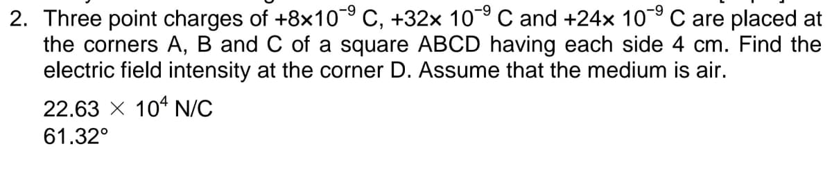 6-
2. Three point charges of +8x10 C, +32x 10° C and +24x 10-9 C are placed at
the corners A, B and C of a square ABCD having each side 4 cm. Find the
electric field intensity at the corner D. Assume that the medium is air.
22.63 X 104 N/C
61.32°
