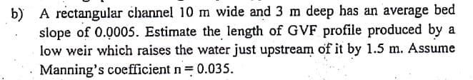b) A rectangular channel 10 m wide and 3 m deep has an average bed
slope of 0.0005. Estimate the length of GVF profile produced by a
low weir which raises the water just upstream of it by 1.5 m. Assume
Manning's coefficient n= 0.035.
