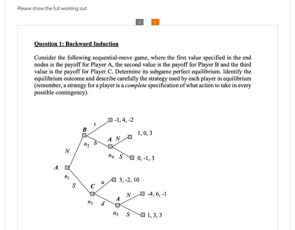 Please show the full working out
Question 1: Backward Induction
Consider the following sequential-move game, where the first value specified in the end
nodes is the payoff for Player A, the second value is the payoff for Player B and the third
value is the payoff for Player C. Determine its subgame perfect equilibrium. Identify the
equilibrium outcome and describe carefully the strategy used by each player in equilibrium
(remember, a strategy for a player is a complete specification of what action to take in every
possible contingency).
A
N
C
n₁
S
B
1₂
b
C
D
n3
u
d
-1, 4, -2
AN
n4 S 0,-1, 3
A
3, -2, 10
17
ng
1,0, 3
N
S
-4, 6, -1
1, 3, 3