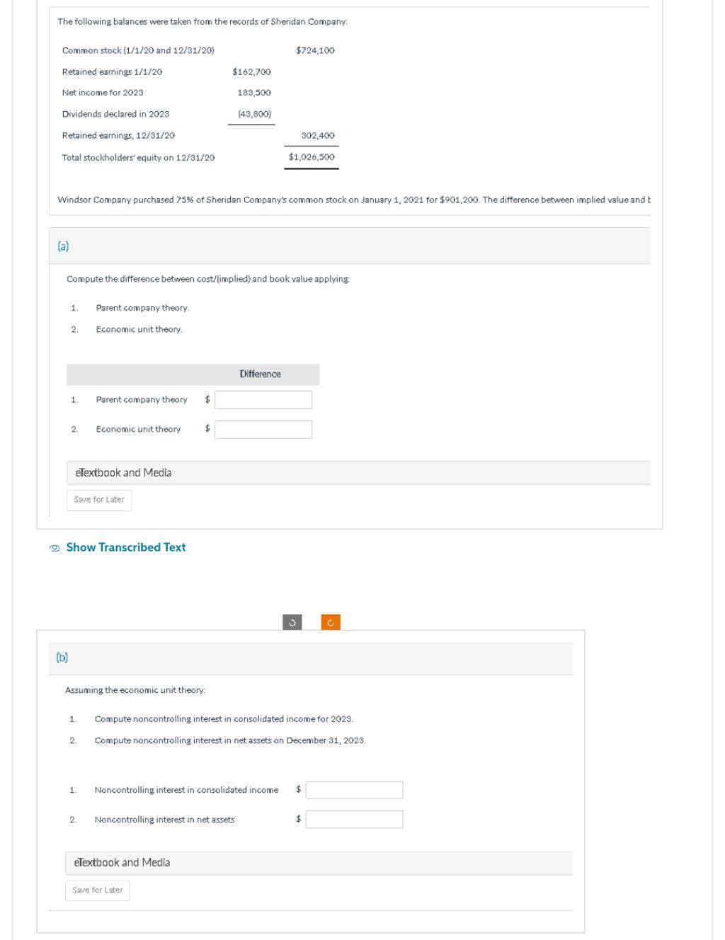 The following balances were taken from the records of Sheridan Company:
Common stock (1/1/20 and 12/31/20)
Retained earnings 1/1/20
Net income for 2023
Dividends declared in 2023
Retained earnings, 12/31/20
Total stockholders' equity on 12/31/20
(a)
1.
(b)
Windsor Company purchased 75% of Sheridan Company's common stock on January 1, 2021 for $901,200. The difference between implied value and t
2.
1.
Compute the difference between cost/(implied) and book value applying:
2.
eTextbook and Media
Parent company theory.
Economic unit theory.
Save for Later
Show Transcribed Text
1.
Parent company theory
2.
Economic unit theory
1.
2.
Assuming the economic unit theory:
$
$162,700
$
eTextbook and Media
183,500
Save for Later
(43,800)
Noncontrolling interest in net assets
Noncontrolling interest in consolidated income
$724,100
Difference
302,400
$1,026,500
Compute noncontrolling interest in consolidated income for 2023
Compute noncontrolling interest in net assets on December 31, 2023.
C
$