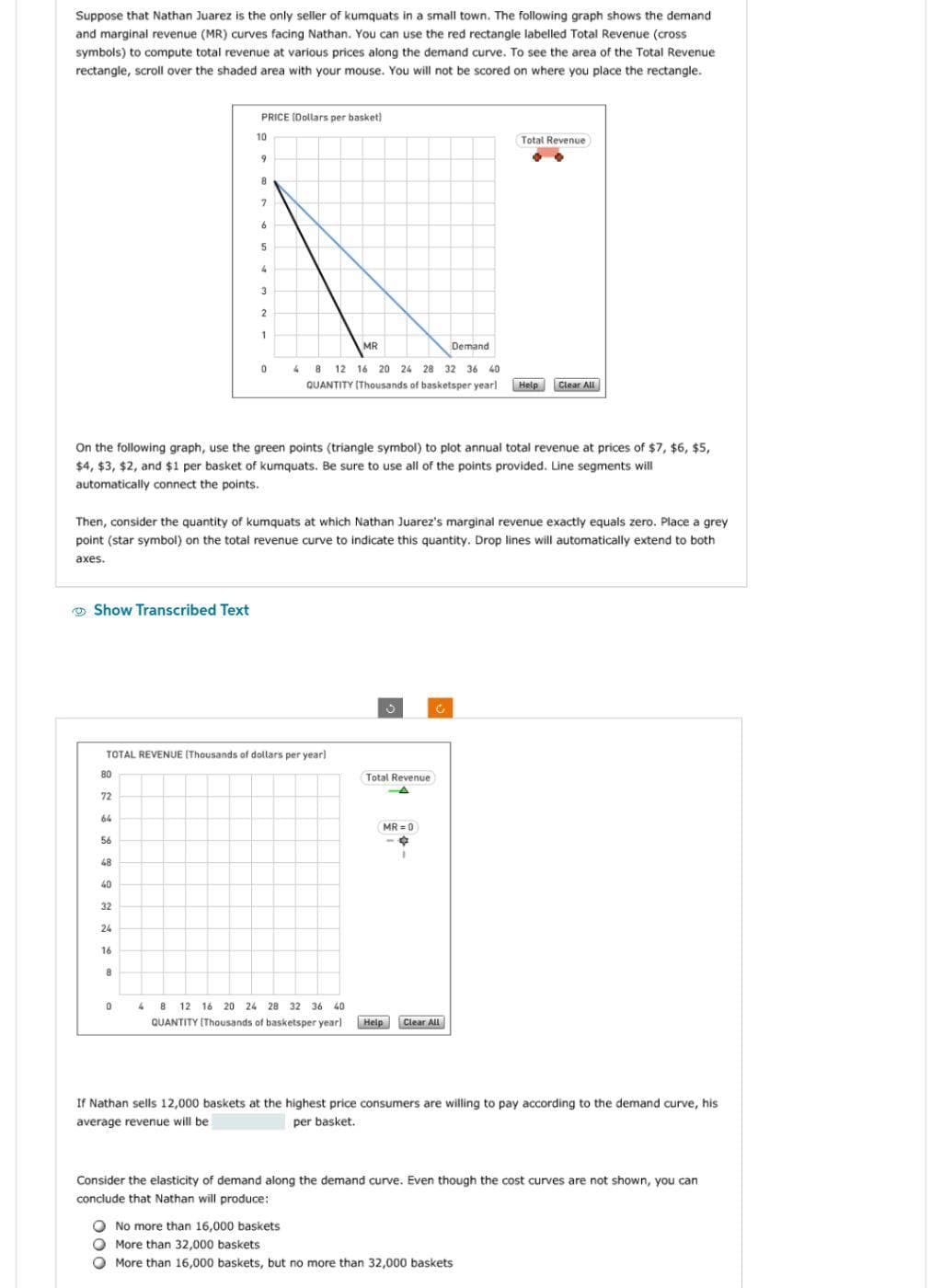 Suppose that Nathan Juarez is the only seller of kumquats in a small town. The following graph shows the demand
and marginal revenue (MR) curves facing Nathan. You can use the red rectangle labelled Total Revenue (cross
symbols) to compute total revenue at various prices along the demand curve. To see the area of the Total Revenue
rectangle, scroll over the shaded area with your mouse. You will not be scored on where you place the rectangle.
Show Transcribed Text
80
72
64
56
48
40
32
24
PRICE (Dollars per basket)
16
10
8
9
0
8
7
TOTAL REVENUE (Thousands of dollars per year]
6
On the following graph, use the green points (triangle symbol) to plot annual total revenue at prices of $7, $6, $5,
$4, $3, $2, and $1 per basket of kumquats. Be sure to use all of the points provided. Line segments will
automatically connect the points.
5
Then, consider the quantity of kumquats at which Nathan Juarez's marginal revenue exactly equals zero. Place a grey
point (star symbol) on the total revenue curve to indicate this quantity. Drop lines will automatically extend to both
axes.
4
3
2
1
0
MR
Demand
4 8 12 16 20 24 28 32 36 40
QUANTITY (Thousands of basketsper yearl
Total Revenue
-A
MR=0
4 8 12 16 20 24 28 32 36 40
QUANTITY (Thousands of basketsper year] Help
1
Total Revenue
Clear All
Help
Clear All
No more than 16,000 baskets
More than 32,000 baskets
More than 16,000 baskets, but no more than 32,000 baskets
If Nathan sells 12,000 baskets at the highest price consumers are willing to pay according to the demand curve, his
average revenue will be
per basket.
Consider the elasticity of demand along the demand curve. Even though the cost curves are not shown, you can
conclude that Nathan will produce: