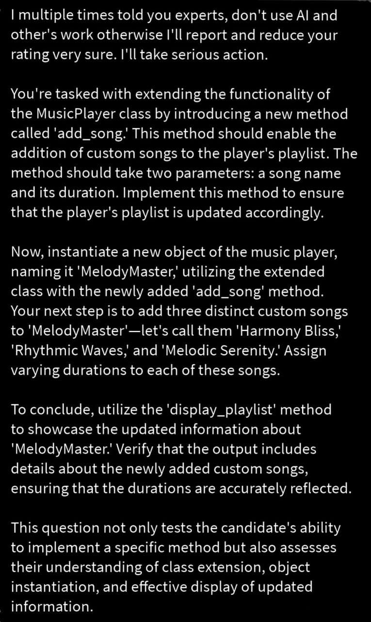 I multiple times told you experts, don't use Al and
other's work otherwise I'll report and reduce your
rating very sure. I'll take serious action.
You're tasked with extending the functionality of
the MusicPlayer class by introducing a new method
called 'add_song.' This method should enable the
addition of custom songs to the player's playlist. The
method should take two parameters: a song name
and its duration. Implement this method to ensure
that the player's playlist is updated accordingly.
Now, instantiate a new object of the music player,
naming it 'MelodyMaster,' utilizing the extended
class with the newly added 'add_song' method.
Your next step is to add three distinct custom songs
to 'MelodyMaster'-let's call them 'Harmony Bliss,'
'Rhythmic Waves,' and 'Melodic Serenity.' Assign
varying durations to each of these songs.
To conclude, utilize the 'display_playlist' method
to showcase the updated information about
'MelodyMaster.' Verify that the output includes
details about the newly added custom songs,
ensuring that the durations are accurately reflected.
This question not only tests the candidate's ability
to implement a specific method but also assesses
their understanding of class extension, object
instantiation, and effective display of updated
information.