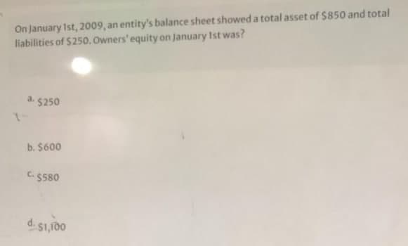 On January Ist, 2009, an entity's balance sheet showed a total asset of $850 and total
liabilities of $250. Owners' equity on January Ist was?
a.
$250
b. $600
C.$580
d. $1,100
