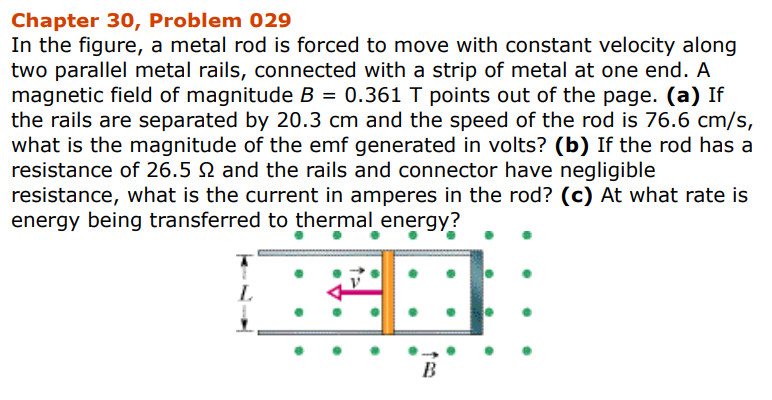 Chapter 30, Problem 029
In the figure, a metal rod is forced to move with constant velocity along
two parallel metal rails, connected with a strip of metal at one end. A
magnetic field of magnitude B = 0.361 T points out of the page. (a) If
the rails are separated by 20.3 cm and the speed of the rod is 76.6 cm/s,
what is the magnitude of the emf generated in volts? (b) If the rod has a
resistance of 26.5 2 and the rails and connector have negligible
resistance, what is the current in amperes in the rod? (c) At what rate is
energy being transferred to thermal energy?
CD
L
B