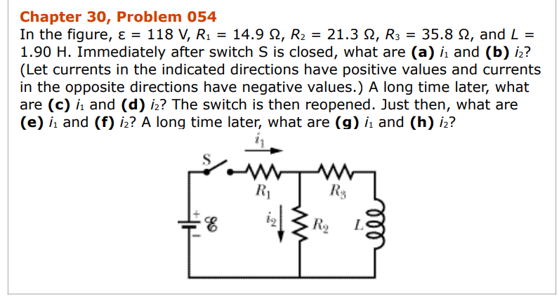 Chapter 30, Problem 054
In the figure, ε = 118 V, R₁ = 14.9 №, R₂ = 21.3 N, R3 = 35.8 №, and L=
1.90 H. Immediately after switch S is closed, what are (a) i₁ and (b) i₂?
(Let currents in the indicated directions have positive values and currents
in the opposite directions have negative values.) A long time later, what
are (c) ₁ and (d) i2? The switch is then reopened. Just then, what are
(e) ₁ and (f) i₂? A long time later, what are (g) ₁ and (h) i₂?
www
R₁
R$
R₂
L