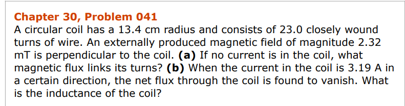 Chapter 30, Problem 041
A circular coil has a 13.4 cm radius and consists of 23.0 closely wound
turns of wire. An externally produced magnetic field of magnitude 2.32
mT is perpendicular to the coil. (a) If no current is in the coil, what
magnetic flux links its turns? (b) When the current in the coil is 3.19 A in
a certain direction, the net flux through the coil is found to vanish. What
is the inductance of the coil?